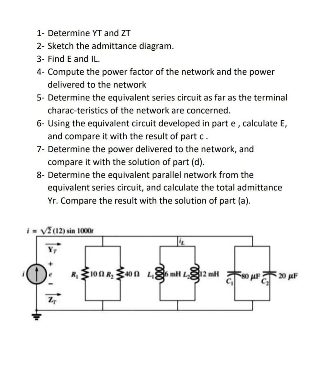 1- Determine YT and ZT
2- Sketch the admittance diagram.
3- Find E and IL.
4- Compute the power factor of the network and the power
delivered to the network
5- Determine the equivalent series circuit as far as the terminal
charac-teristics of the network are concerned.
6- Using the equivalent circuit developed in part e, calculate E,
and compare it with the result of part c.
7- Determine the power delivered to the network, and
compare it with the solution of part (d).
8- Determine the equivalent parallel network from the
equivalent series circuit, and calculate the total admittance
Yr. Compare the result with the solution of part (a).
i= √2 (12) sin 1000r
ZT
R₁100 R₂40 L₁6 mH L12 mH
80 μF
20 µF