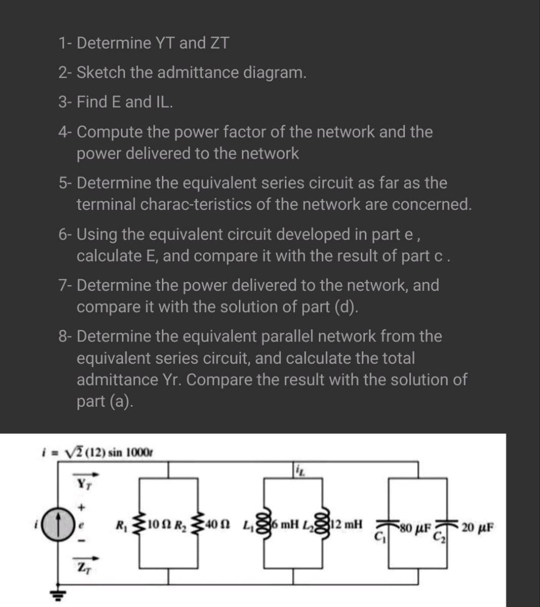 1- Determine YT and ZT
2- Sketch the admittance diagram.
3- Find E and IL.
4- Compute the power factor of the network and the
power delivered to the network
5- Determine the equivalent series circuit as far as the
terminal characteristics of the network are concerned.
6- Using the equivalent circuit developed in part e,
calculate E, and compare it with the result of part c.
7- Determine the power delivered to the network, and
compare it with the solution of part (d).
8- Determine the equivalent parallel network from the
equivalent series circuit, and calculate the total
admittance Yr. Compare the result with the solution of
part (a).
i = √2 (12) sin 1000r
ZT
R₁100 R₂40 L₁6 mH L12 mH
580 με
20 μF