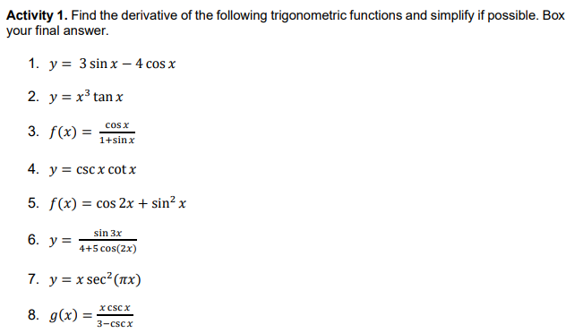 Activity 1. Find the derivative of the following trigonometric functions and simplify if possible. Box
your final answer.
1. y = 3 sin x – 4 cos x
2. y = x³ tan x
cos x
3. f(x) =
1+sinx
4. y = csc x cot x
5. f(x) = cos 2x + sin² x
sin 3x
6. у %3
4+5 cos(2x)
7. у%3Dx sec? (пх)
x csc x
8. g(x) =
3-cscx
