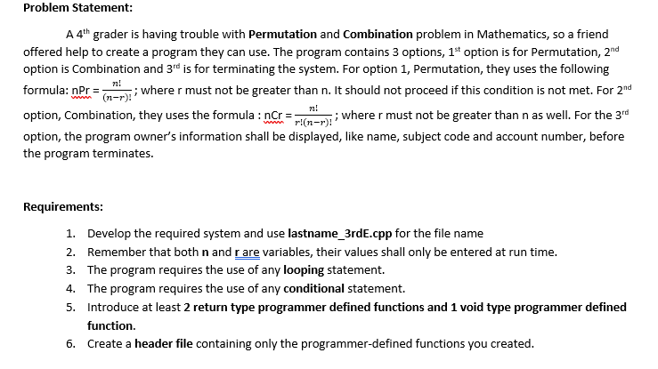 Problem Statement:
A 4th grader is having trouble with Permutation and Combination problem in Mathematics, so a friend
offered help to create a program they can use. The program contains 3 options, 1" option is for Permutation, 2nd
option is Combination and 3rd is for terminating the system. For option 1, Permutation, they uses the following
formula: nPr =
nPr =; wherer must not be greater than n. It should not proceed if this condition is not met. For 2nd
n!
option, Combination, they uses the formula : nCr
nCr = n=r Where r must not be greater than n as well. For the 3rd
option, the program owner's information shall be displayed, like name, subject code and account number, before
the program terminates.
Requirements:
1. Develop the required system and use lastname_3rdE.cpp for the file name
2. Remember that both n and rare variables, their values shall only be entered at run time.
3. The program requires the use of any looping statement.
4. The program requires the use of any conditional statement.
5. Introduce at least 2 return type programmer defined functions and 1 void type programmer defined
function.
6. Create a header file containing only the programmer-defined functions you created.
