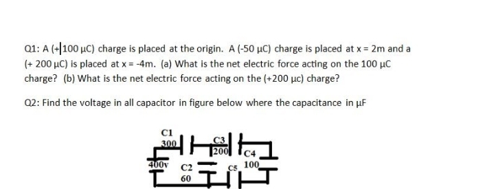 Q1: A (+|100 µC) charge is placed at the origin. A (-50 µC) charge is placed at x = 2m and a
(+ 200 µC) is placed at x = -4m. (a) What is the net electric force acting on the 100 µC
charge? (b) What is the net electric force acting on the (+200 µc) charge?
Q2: Find the voltage in all capacitor in figure below where the capacitance in uF
C1
300
400v
C2
C5
100
60
