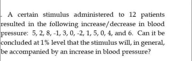 . A certain stimulus administered to 12 patients
resulted in the following increase/decrease in blood
pressure: 5, 2, 8, -1, 3, 0, -2, 1, 5, 0, 4, and 6. Can it be
concluded at 1% level that the stimulus will, in general,
be accompanied by an increase in blood pressure?
