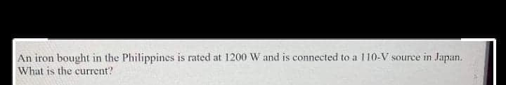 An iron bought in the Philippines is rated at 1200 W and is connected to a 110-V source in Japan.
What is the current?
