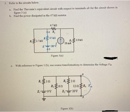 3. Refer to the circuits below.
a. Find the Thevenin's equivalent circuit with respect to terminals ab for the circuit shown in
figure 3 (a)
b. Find the power dissipated in the 47 ks2 resistor.
2.7km
4.7k0
www
a R₂
R47 k
E₁-
E180 V
65
R₁30
Figure 3(a)
e. With reference to Figure 3 (b), use source transformations to determine the voltage Va
8₁3.9km
R₁60
-9V
18 mA
R₂20
120&
E₂20V
Figure 3(b)
