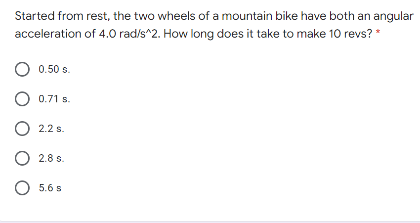 Started from rest, the two wheels of a mountain bike have both an angular
acceleration of 4.0 rad/s^2. How long does it take to make 10 revs? *
0.50 s.
0.71 s.
2.2 s.
2.8 s.
O 5.6 s
