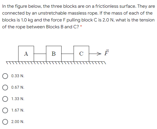 In the figure below, the three blocks are on a frictionless surface. They are
connected by an unstretchable massless rope. If the mass of each of the
blocks is 1.0 kg and the force F pulling block C is 2.0 N, what is the tension
of the rope between Blocks B and C? *
A
В
C
0.33 N.
0.67 N.
O 1.33 N.
O 1.67 N.
O 2.00 N.
