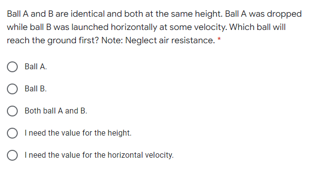 Ball A and B are identical and both at the same height. Ball A was dropped
while ball B was launched horizontally at some velocity. Which ball will
reach the ground first? Note: Neglect air resistance. *
Ball A.
Ball B.
O Both ball A and B.
I need the value for the height.
O I need the value for the horizontal velocity.
