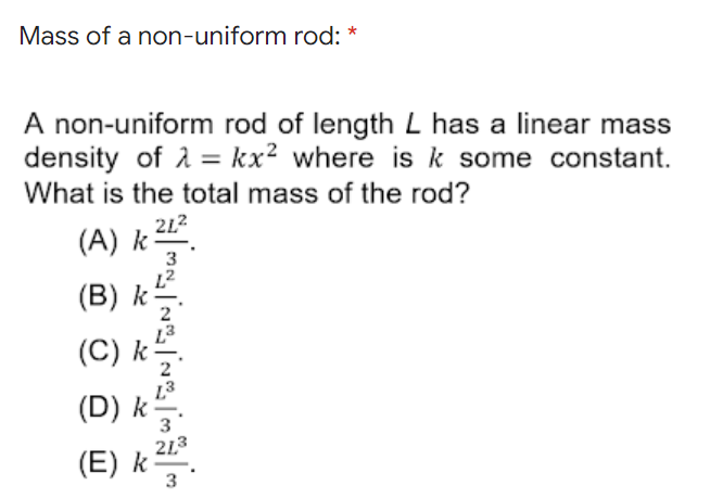 Mass of a non-uniform rod: *
A non-uniform rod of length L has a linear mass
density of A = kx² where is k some constant.
What is the total mass of the rod?
212
(A) k.
(B) k-
(C) k-
(D) k -
3
213
(E) k -
3

