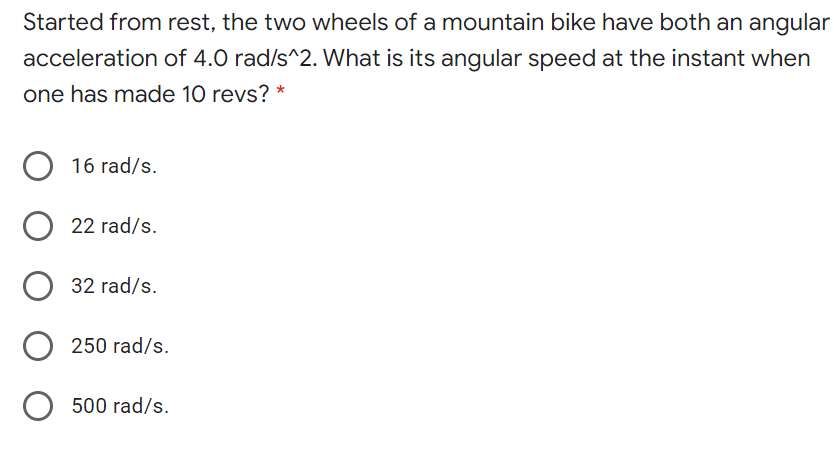 Started from rest, the two wheels of a mountain bike have both an angular
acceleration of 4.0 rad/s^2. What is its angular speed at the instant when
one has made 10 revs? *
O 16 rad/s.
O 22 rad/s.
32 rad/s.
250 rad/s.
500 rad/s.
