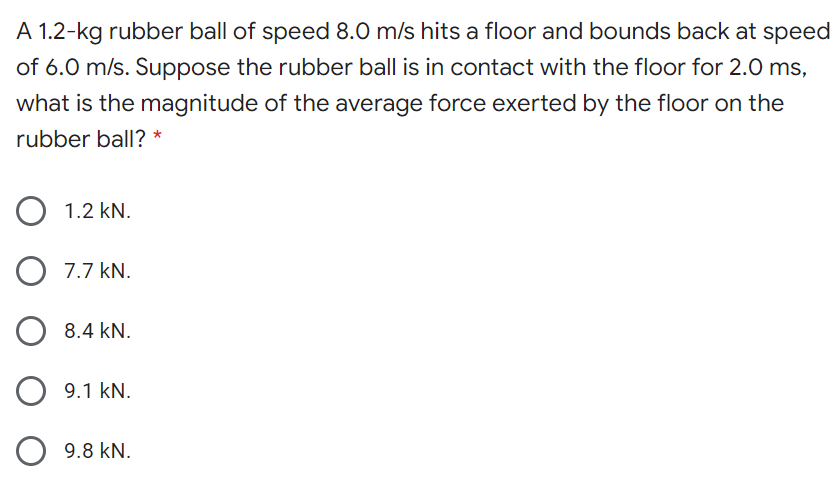 A 1.2-kg rubber ball of speed 8.0 m/s hits a floor and bounds back at speed
of 6.0 m/s. Suppose the rubber ball is in contact with the floor for 2.0 ms,
what is the magnitude of the average force exerted by the floor on the
rubber ball? *
O 1.2 kN.
7.7 kN.
8.4 kN.
9.1 kN.
O 9.8 kN.
