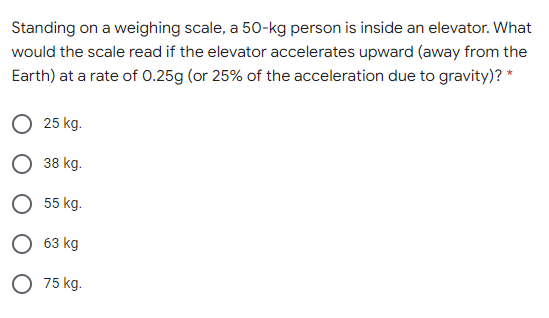 Standing on a weighing scale, a 50-kg person is inside an elevator. What
would the scale read if the elevator accelerates upward (away from the
Earth) at a rate of 0.25g (or 25% of the acceleration due to gravity)? *
25 kg.
38 kg.
55 kg.
О 63 кg
O 75 kg.
