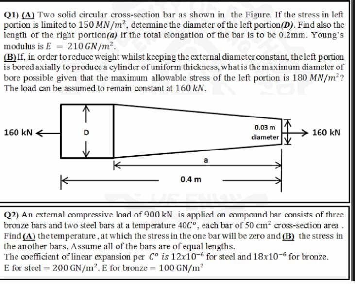 Q1) (A) Two solid circular cross-section bar as shown in the Figure. If the stress in left
portion is limited to 150 MN /m2, determine the diameter of the left portion(D). Find also the
length of the right portion(a) if the total elongation of the bar is to be 0.2mm. Young's
modulus is E = 210 GN/m2.
(B) If, in order to reduce weight whilst keeping the external diameter constant, the left portion
is bored axially to produce a cylinder ofuniform thickness, whatis the maximum diameter of
bore possible given that the maximum allowable stress of the left portion is 180 MN/m2?
The load can be assumed to remain constant at 160 kN.
0.03 m
160 kN
160 kN
diameter
a
0.4 m
Q2) An extemal compressive load of 900 kN is applied on compound bar consists of three
bronze bars and two steel bars at a temperature 40C°, each bar of 50 cm? cross-sedion area.
Find (A) the temperature, at which the stress in the one bar will be zero and (B) the stress in
the another bars. Assume all of the bars are of equal lengths.
The coefficient of linear expansion per C° is 12x10-6 for steel and 18x10-6 for bronze.
E for steel = 200 GN/m2. E for bronze = 100 GN/m?
