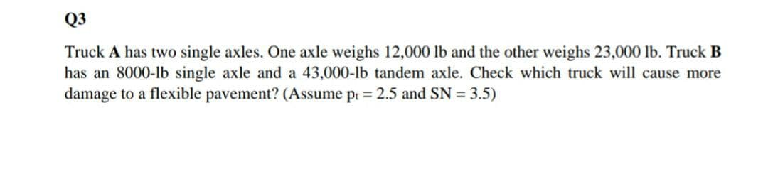 Q3
Truck A has two single axles. One axle weighs 12,000 lb and the other weighs 23,000 lb. Truck B
has an 8000-1b single axle and a 43,000-lb tandem axle. Check which truck will cause more
damage to a flexible pavement? (Assume pr = 2.5 and SN = 3.5)
