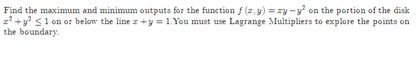 Find the maximum and minimum outputs for the function f (x, y) = xy –y? on the portion of the disk
x² +y? <1 on or below the line x +y = 1.You must use Lagrange Multipliers to explore the points on
the boundary.
