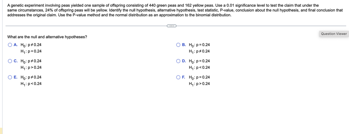 A genetic experiment involving peas yielded one sample of offspring consisting of 440 green peas and 162 yellow peas. Use a 0.01 significance level to test the claim that under the
same circumstances, 24% of offspring peas will be yellow. Identify the null hypothesis, alternative hypothesis, test statistic, P-value, conclusion about the null hypothesis, and final conclusion that
addresses the original claim. Use the P-value method and the normal distribution as an approximation to the binomial distribution.
What are the null and alternative hypotheses?
A. Ho: p = 0.24
H₁: p = 0.24
C. Ho: p=0.24
H₁: p>0.24
E. Ho: p0.24
H₁: p<0.24
O B. Ho: p= 0.24
H₁: p = 0.24
D. Ho: p = 0.24
H₁: p<0.24
OF. Ho: p= 0.24
H₁: p>0.24
Question Viewer