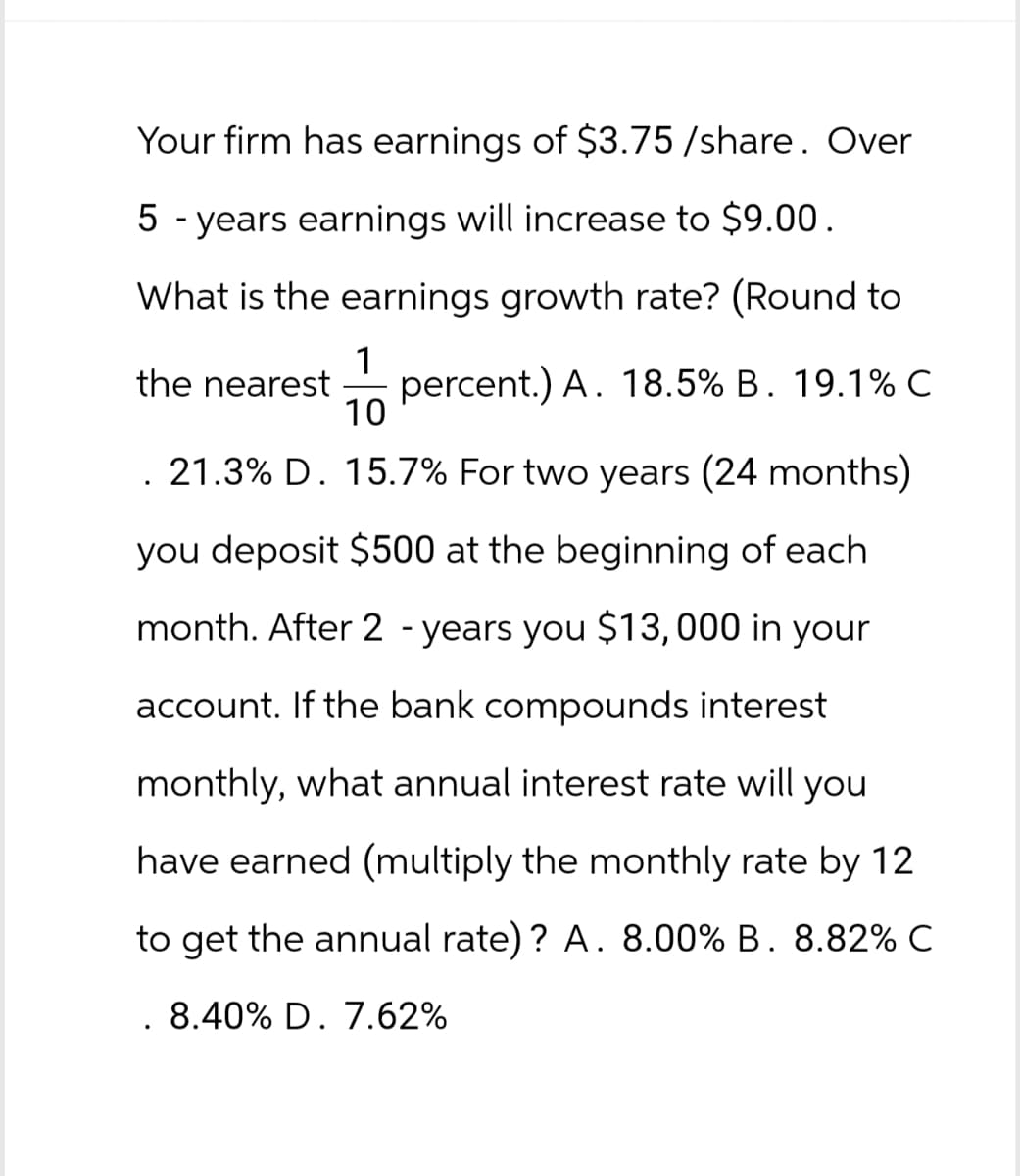 Your firm has earnings of $3.75/share. Over
5-years earnings will increase to $9.00.
What is the earnings growth rate? (Round to
1
10
the nearest percent.) A. 18.5% B. 19.1% C
. 21.3% D. 15.7% For two years (24 months)
you deposit $500 at the beginning of each
month. After 2 years you $13,000 in your
account. If the bank compounds interest
monthly, what annual interest rate will you
have earned (multiply the monthly rate by 12
to get the annual rate)? A. 8.00% B. 8.82% C
. 8.40% D. 7.62%
