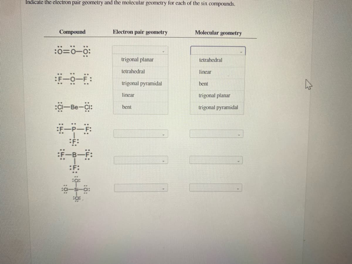 Indicate the electron pair geometry and the molecular geometry for each of the six compounds.
Compound
Electron pair geometry
Molecular geometry
trigonal planar
tetrahedral
tetrahedral
linear
trigonal pyramidal
bent
linear
trigonal planar
-Be-Ci:
bent
trigonal pyramidal
:ö-a-:
