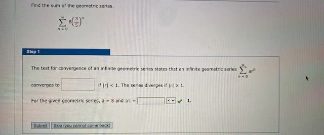Find the sum of the geometric series.
Step 1
The test for convergence of an infinite geometric series states that an infinite geometric series
converges to
if Irl < 1. The series diverges if Irl 2 1.
For the given geometric series, a -8 and Irl -
1.
Submit Skip (you cannot.come back)

