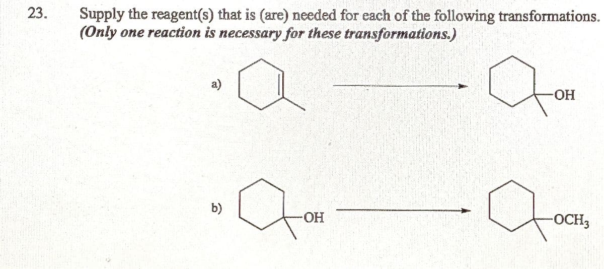 23.
Supply the reagent(s) that is (are) needed for each of the following transformations.
(Only one reaction is necessary for these transformations.)
a)
-HO-
to
b)
-HO-
-OCH3

