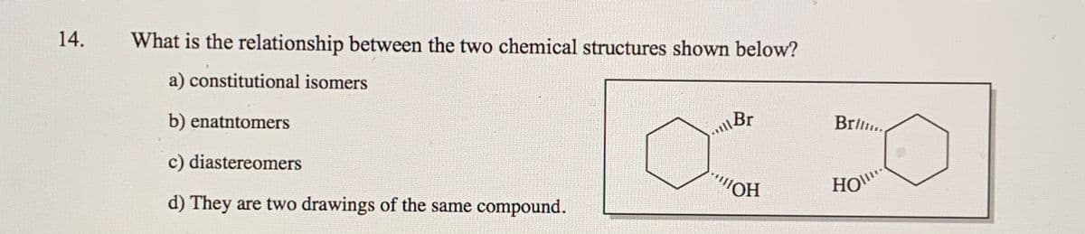 14.
What is the relationship between the two chemical structures shown below?
a) constitutional isomers
b) enatntomers
Br
Brl..
c) diastereomers
d) They are two drawings of the same compound.
HO
