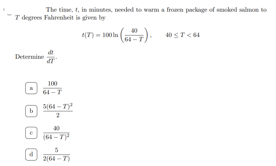 The time, t, in minutes, needed to warm a frozen package of smoked salmon to
T degrees Fahrenheit is given by
40
t(T) = 100 ln
40 <T < 64
64 – T
dt
Determine
dT
100
a
64 — Т
5(64 – T)2
2
40
(64 — Т)2
5
d
2(64 — Т)
