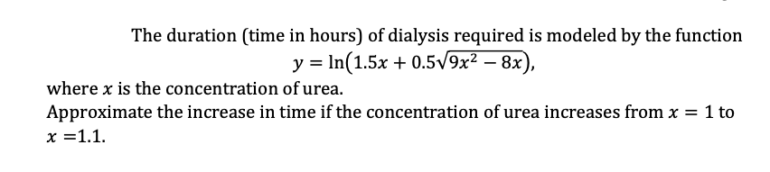 The duration (time in hours) of dialysis required is modeled by the function
y = In(1.5x + 0.5/9x² – 8x),
where x is the concentration of urea.
Approximate the increase in time if the concentration of urea increases from x = 1 to
x =1.1.
