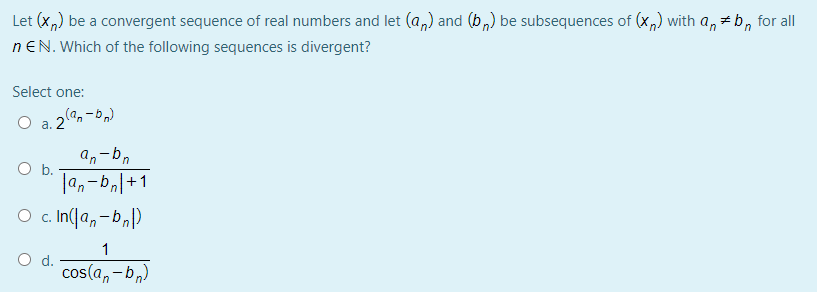 Let (x,) be a convergent sequence of real numbers and let (a,) and (b,) be subsequences of (x,) with a, +b, for all
nEN. Which of the following sequences is divergent?
Select one:
O a. 2
(“q – "D)°
a,-bn
b.
|4,-b,|+1
O c In(a,-b,)
1
O d.
cos(a, - b,)
