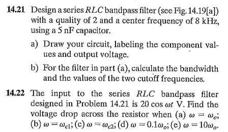 14.21 Design a series RLC bandpass filter (see Fig. 14.19[a})
with a quality of 2 and a center frequency of 8 kHz,
using a 5 nF capacitor.
a) Draw your circuit, labeling the component val-
ues and output voltage.
b) For the filter in part (a), calculate the bandwidth
and the values of the two cutoff frequencies.
14.22 The input to the series RLC bandpass filter
designed in Probiem 14.21 is 20 cos wt V. Find the
voltage drop across the resistor when (a) w = wo;
(b) w =wei; (c) w=@a;(d) w =0.1w,; (e) w =10w,.
