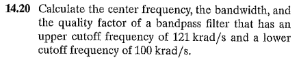 14.20 Calculate the center frequency, the bandwidth, and
the quality factor of a bandpass filter that has an
upper cutoff frequency of 121 krad/s and a lower
cutoff frequency of 100 krad/s.
