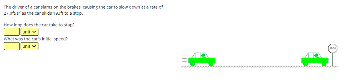 The driver of a car slams on the brakes, causing the car to slow down at a rate of
27.0ft/s2 as the car skids 193ft to a stop.
How long does the car take to stop?
unit v
What was the car's initial speed?
unit v
STOP
