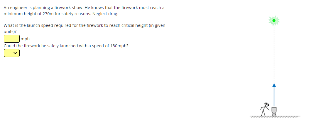 An engineer is planning a firework show. He knows that the firework must reach a
minimum height of 270m for safety reasons. Neglect drag.
What is the launch speed required for the firework to reach critical height (in given
units)?
mph
Could the firework be safely launched with a speed of 180mph?
