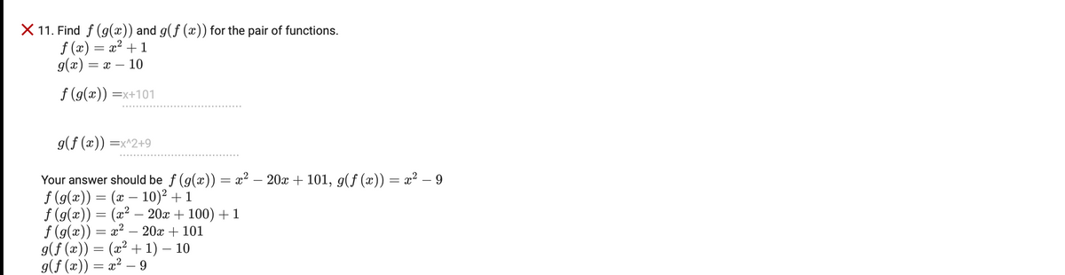 X 11. Find f (g(x)) and g(f (x)) for the pair of functions.
f (x) = x² + 1
g(x) = x – 10
f (g(x)) =x+101
g(f (x)) =x^2+9
Your answer should be f (g(x)) = x² – 20x + 101, g(f (x)) = x² – 9
f (g(x)) = (x – 10)² + 1
f (g(x)) = (x² – 20x + 100) + 1
f (g(x)) = x² .
g(f (x)) = (x² + 1) – 10
g(f (x)) = x² – 9
20x + 101
