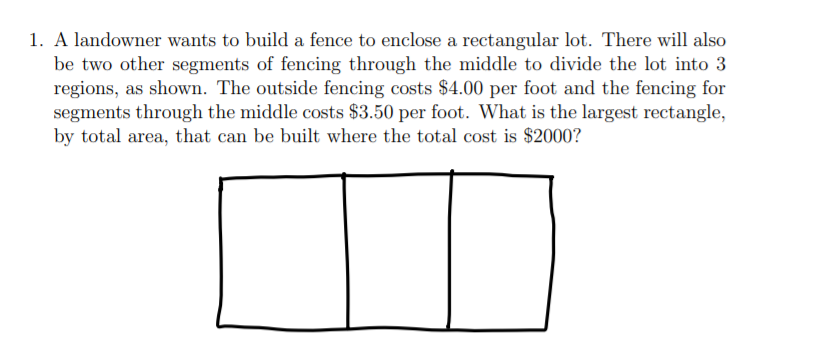 1. A landowner wants to build a fence to enclose a rectangular lot. There will also
be two other segments of fencing through the middle to divide the lot into 3
regions, as shown. The outside fencing costs $4.00 per foot and the fencing for
segments through the middle costs $3.50 per foot. What is the largest rectangle,
by total area, that can be built where the total cost is $2000?
