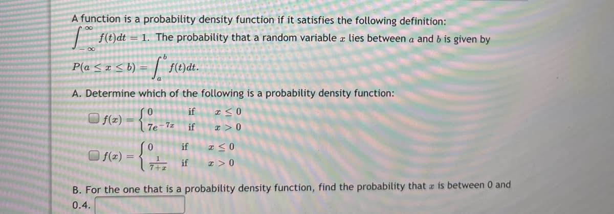 A function is a probability density function if it satisfies the following definition:
f(t)dt = 1. The probability that a random variable x lies between a and b is given by
P(a <x < b) =
f(t)dt.
A. Determine which of the following is a probability density function:
if
x < 0
O f(#) = { 7e-1z
if
x > 0
if
f(x) =
7+2 if
x > 0
B. For the one that is a probability density function, find the probability that is between 0 and
0.4.
