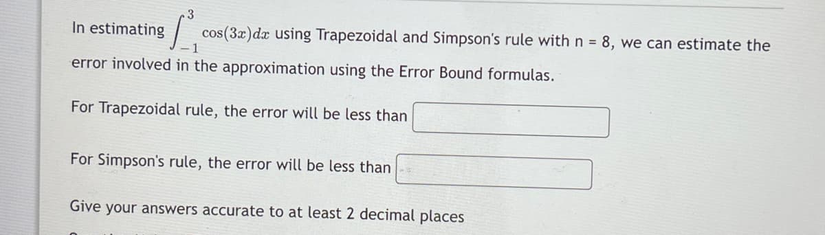3
In estimating
| cos(3x)dx using Trapezoidal and Simpson's rule with n = 8, we can estimate the
error involved in the approximation using the Error Bound formulas.
For Trapezoidal rule, the error will be less than
For Simpson's rule, the error will be less than
Give your answers accurate to at least 2 decimal places
