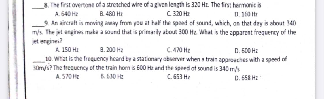 8. The first overtone of a stretched wire of a given length is 320 Hz. The first harmonic is
A. 640 Hz
B. 480 Hz
C. 320 Hz
D. 160 Hz
_9. An aircraft is moving away from you at half the speed of sound, which, on that day is about 340
m/s. The jet engines make a sound that is primarily about 300 Hz. What is the apparent frequency of the
jet engines?
A. 150 Hz
B. 200 Hz
C. 470 Hz
D. 600 Hz
_10. What is the frequency heard by a stationary observer when a train approaches with a speed of
30m/s? The frequency of the train horn is 600 Hz and the speed of sound is 340 m/s
A. 570 Hz
B. 630 Hz
C. 653 Hz
D. 658 Hz
