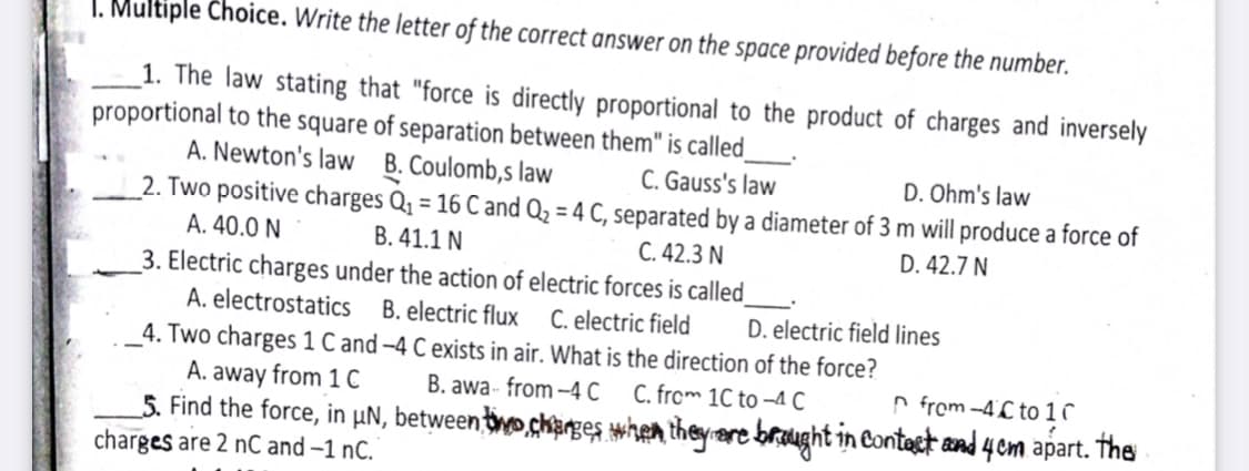 I. Multiple Choice. Write the letter of the correct answer on the space provided before the number.
_1. The law stating that "force is directly proportional to the product of charges and inversely
proportional to the square of separation between them" is called_
A. Newton's law B. Coulomb,s law
2. Two positive charges Q, = 16 C and Q2 = 4 C, separated by a diameter of 3 m will produce a force of
A. 40.0 N
3. Electric charges under the action of electric forces is called
A. electrostatics B. electric flux C. electric field
4. Two charges 1 C and -4 C exists in air. What is the direction of the force?
A. away from 10
S. Find the force, in µN, betweeniwo,ckarges mhen theyere brought in Contest and 4 em apart. The
charges are 2 nC and –1 nC.
C. Gauss's law
D. Ohm's law
B. 41.1 N
C. 42.3 N
D. 42.7 N
D. electric field lines
B. awa- from -4 C
C. from 1C to –4 C
n from -4C to 1 ↑
