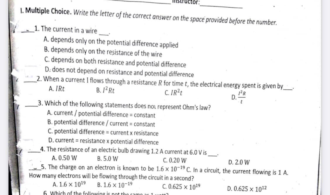 tòr:
I. Multiple Choice. Write the letter of the correct answer on the space provided before the number.
1. The current in a wire
A. depends only on the potential difference applied
B. depends only on the resistance of the wire
C. depends on both resistance and potential difference
D: does not depend on resistance and potential difference
2. When a current I flows through a resistance R for time t, the electrical energy spent is given by_
A. IRt
B. 12R
C. IR²t
D.
3. Which of the following statements does noi represent Ohm's law?
A. current / potential difference = constant
B. potential difference / current = constant
C. potential difference = current x resistance
D. current = resistance x potential difference
4. The resistance of an electric bulb drawing 1.2 A current at 6.0 V is
A. 0.50 W
5. The charge on an electron is known to be 1.6 × 10¬19 C. In a circuit, the current flowing is 1 A.
How many electrons will be flowing through the circuit in a second?
B. 5.0 W
C. 0.20 W
D. 2.0 W
A. 1.6 × 1019
B. 1.6 x 10-19
C. 0.625 × 1019
D. 0.625 × 1012
6. Which of the following is not tho camo
