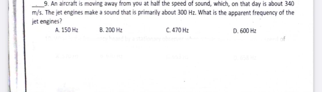 9. An aircraft is moving away from you at half the speed of sound, which, on that day is about 340
m/s. The jet engines make a sound that is primarily about 300 Hz. What is the apparent frequency of the
jet engines?
A. 150 Hz
C. 470 Hz
senver
B. 200 Hz
D. 600 Hz
a station
of
