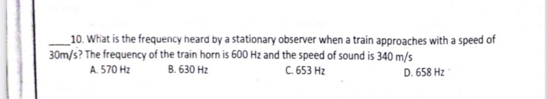 10. What is the frequency heard by a stationary observer when a train approaches with a speed of
30m/s? The frequency of the train horn is 600 Hz and the speed of sound is 340 m/s
A. 570 Hz
B. 630 Hz
C. 653 Hz
D. 658 Hz
