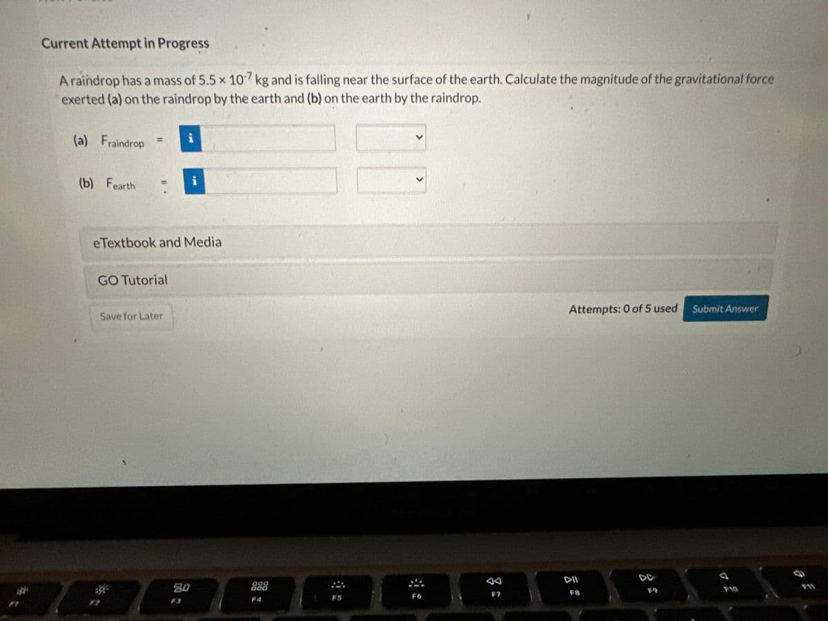 Current Attempt in Progress
A raindrop has a mass of 5.5 x 107 kg and is falling near the surface of the earth. Calculate the magnitude of the gravitational force
exerted (a) on the raindrop by the earth and (b) on the earth by the raindrop.
(a) Fraindrop
(b) Fearth
=
eTextbook and Media
GO Tutorial
Save for Later
201²
i
80
000
000
F4
F5
<
F6
F7
Attempts: 0 of 5 used
DII
FS
Submit Answer