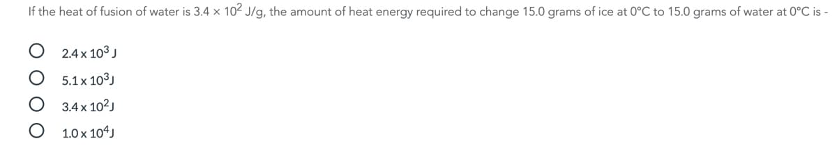 If the heat of fusion of water is 3.4 x 102 J/g, the amount of heat energy required to change 15.0 grams of ice at 0°C to 15.0 grams of water at 0°C is -
2.4x 103 J
5.1 x 103J
3.4 x 102)
1.0 x 104J
