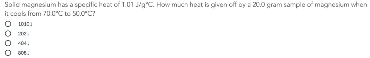 Solid magnesium has a specific heat of 1.01 J/g°C. How much heat is given off by a 20.0 gram sample of magnesium when
it cools from 70.0°C to 50.0°C?
1010 J
202 J
404 J
808 J
O O O O
