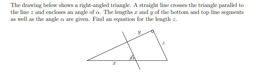 The drawing below shows a right-angled triangle. A straight line crosses the triangle parallel to
the line z and encloses an angle of a. The lengths x and y of the bottom and top line segments
as well as the angle a are given. Find an equation for the length z.
