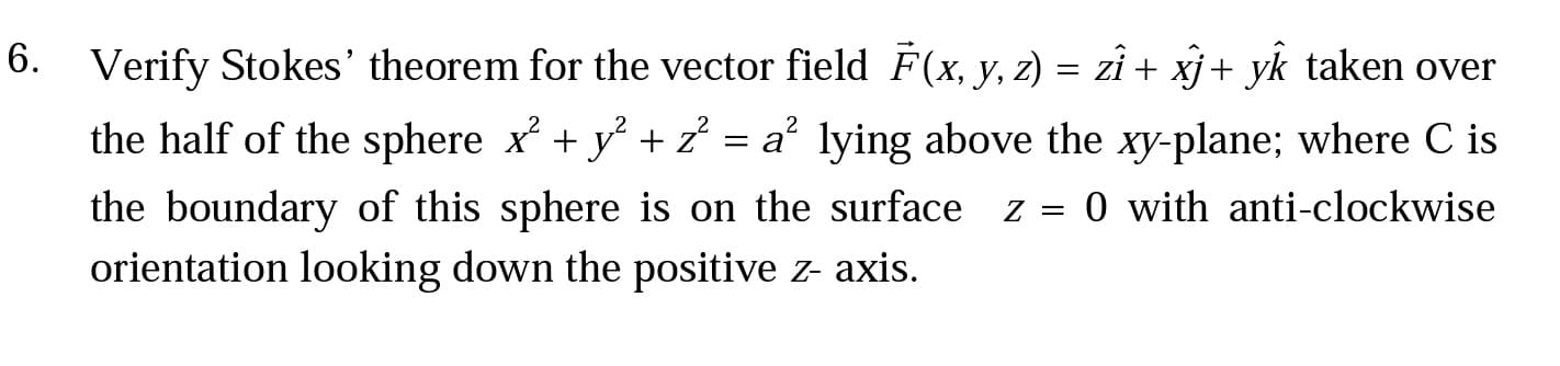 Verify Stokes' theorem for the vector field F(x, y, z) = zî + xj + yk taken over
the half of the sphere x + y + 2 = a° lying above the xy-plane; where C is
the boundary of this sphere is on the surface z = 0 with anti-clockwise
orientation looking down the positive z- axis.
