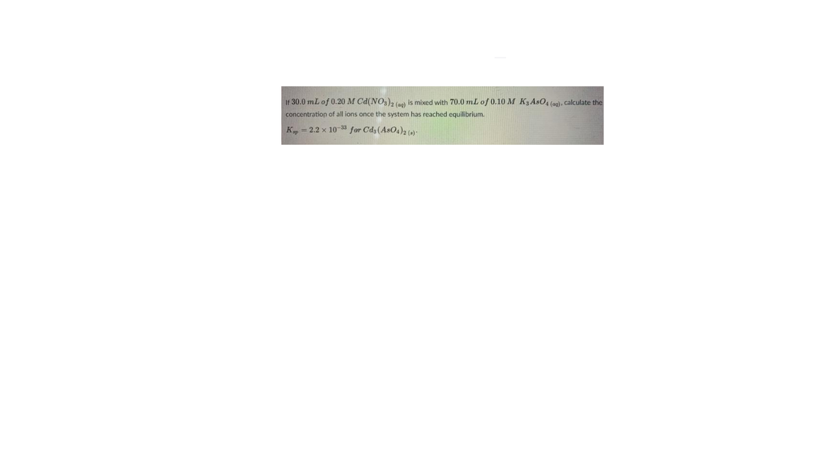 IF 30.0 mL of 0.20 M Cd(NO3), (a) is mixed with 70.0 mL of 0.10 M K3ASO4 (ag), calculate the
concentration of all ions once the system has reached equilibrium.
K, = 2.2 x 10-33 for Cds(AsO4)2 ()-
