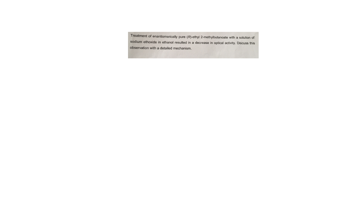 Treatment of enantiomerically pure (R)-ethyl 2-methylbutanoate with a solution of
sodium ethoxide in ethanol resulted in a decrease in optical activity. Discuss this
observation with a detailed mechanism.
