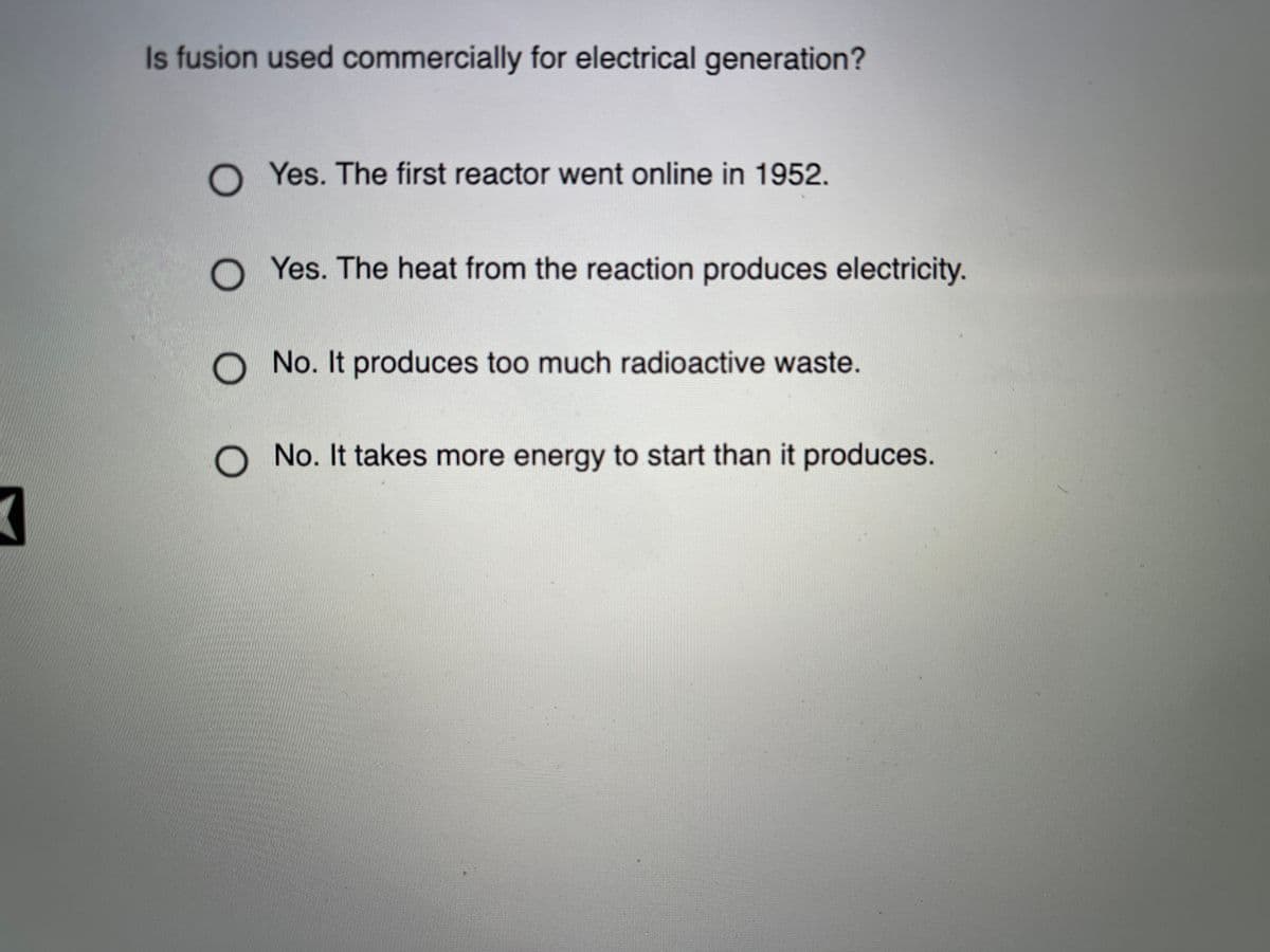 Is fusion used commercially for electrical generation?
O Yes. The first reactor went online in 1952.
O Yes. The heat from the reaction produces electricity.
O No. It produces too much radioactive waste.
O No. It takes more energy to start than it produces.
