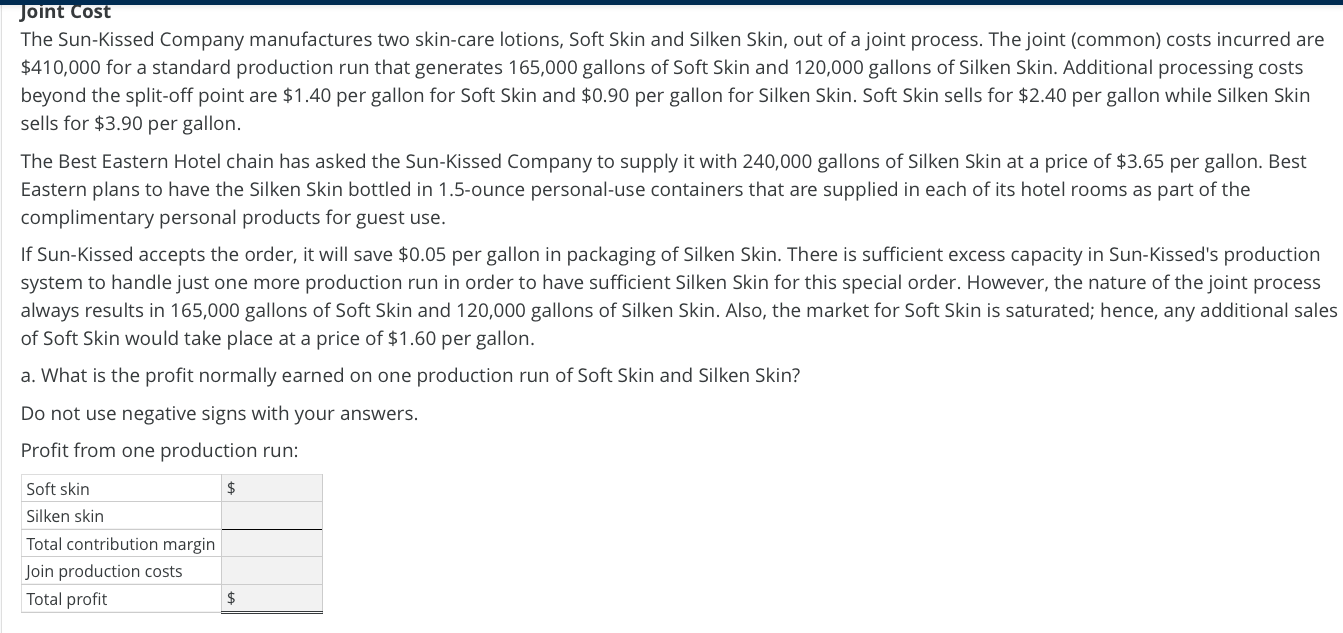 The Sun-Kissed Company manufactures two skin-care lotions, Soft Skin and Silken Skin, out of a joint process. The joint (common) costs incurred are
$410,000 for a standard production run that generates 165,000 gallons of Soft Skin and 120,000 gallons of Silken Skin. Additional processing costs
beyond the split-off point are $1.40 per gallon for Soft Skin and $0.90 per gallon for Silken Skin. Soft Skin sells for $2.40 per gallon while Silken Skin
sells for $3.90 per gallon.
The Best Eastern Hotel chain has asked the Sun-Kissed Company to supply it with 240,000 gallons of Silken Skin at a price of $3.65 per gallon. Best
Eastern plans to have the Silken Skin bottled in 1.5-ounce personal-use containers that are supplied in each of its hotel rooms as part of the
complimentary personal products for guest use.
If Sun-Kissed accepts the order, it will save $0.05 per gallon in packaging of Silken Skin. There is sufficient excess capacity in Sun-Kissed's production
system to handle just one more production run in order to have sufficient Silken Skin for this special order. However, the nature of the joint process
always results in 165,000 gallons of Soft Skin and 120,000 gallons of Silken Skin. Also, the market for Soft Skin is saturated; hence, any additional sales
of Soft Skin would take place at a price of $1.60 per gallon.
a. What is the profit normally earned on one production run of Soft Skin and Silken Skin?
