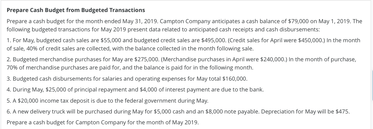 Prepare a cash budget for the month ended May 31, 2019. Campton Company anticipates a cash balance of $79,000 on May 1, 2019. The
following budgeted transactions for May 2019 present data related to anticipated cash receipts and cash disbursements:
1. For May, budgeted cash sales are $55,000 and budgeted credit sales are $495,000. (Credit sales for April were $450,000.) In the month
of sale, 40% of credit sales are collected, with the balance collected in the month following sale.
2. Budgeted merchandise purchases for May are $275,000. (Merchandise purchases in April were $240,000.) In the month of purchase,
70% of merchandise purchases are paid for, and the balance is paid for in the following month.
3. Budgeted cash disbursements for salaries and operating expenses for May total $160,000.
4. During May, $25,000 of principal repayment and $4,000 of interest payment are due to the bank.
5. A $20,000 income tax deposit is due to the federal government during May.
6. A new delivery truck will be purchased during May for $5,000 cash and an $8,000 note payable. Depreciation for May will be $475.
Prepare a cash budget for Campton Company for the month of May 2019.
